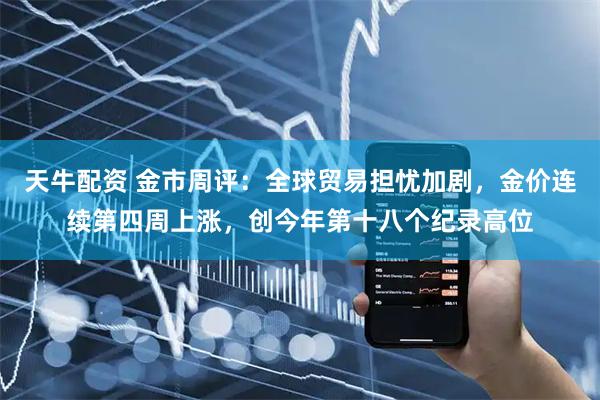 天牛配资 金市周评：全球贸易担忧加剧，金价连续第四周上涨，创今年第十八个纪录高位