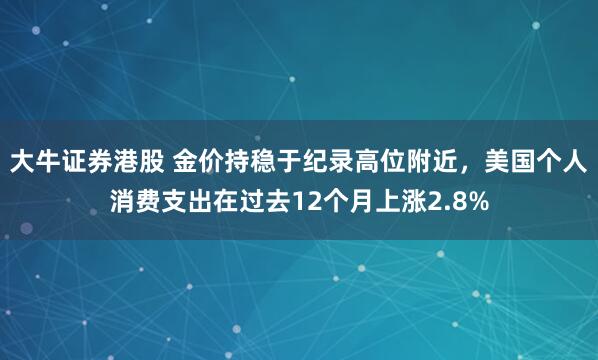 大牛证券港股 金价持稳于纪录高位附近，美国个人消费支出在过去12个月上涨2.8%