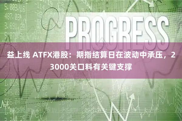 益上线 ATFX港股：期指结算日在波动中承压，23000关口料有关键支撑