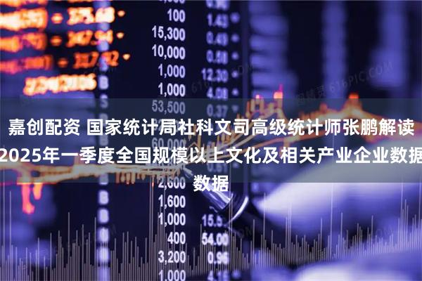 嘉创配资 国家统计局社科文司高级统计师张鹏解读2025年一季度全国规模以上文化及相关产业企业数据