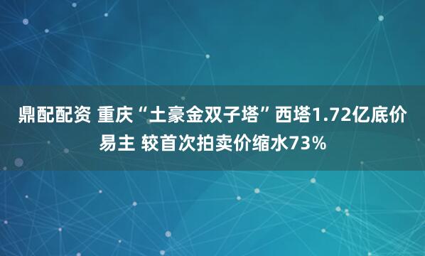 鼎配配资 重庆“土豪金双子塔”西塔1.72亿底价易主 较首次拍卖价缩水73%