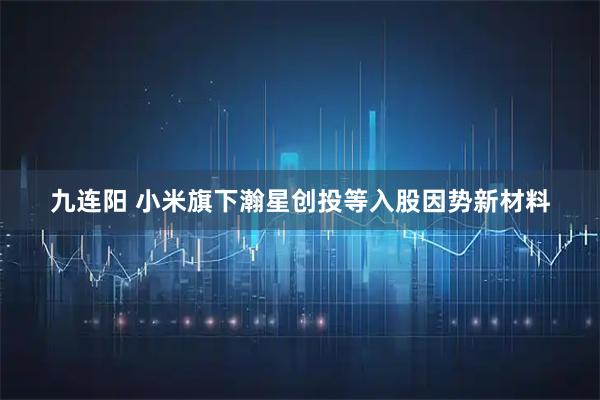 九连阳 小米旗下瀚星创投等入股因势新材料