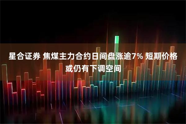 星合证券 焦煤主力合约日间盘涨逾7% 短期价格或仍有下调空间