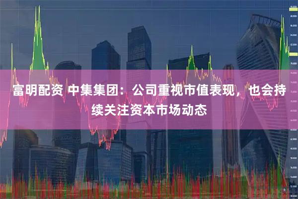 富明配资 中集集团：公司重视市值表现，也会持续关注资本市场动态