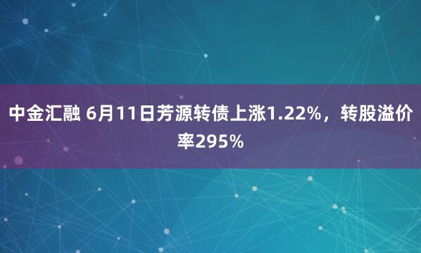 中金汇融 6月11日芳源转债上涨1.22%，转股溢价率295%