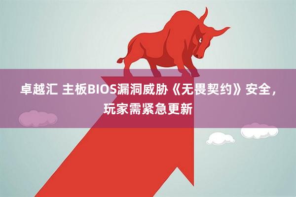 卓越汇 主板BIOS漏洞威胁《无畏契约》安全，玩家需紧急更新