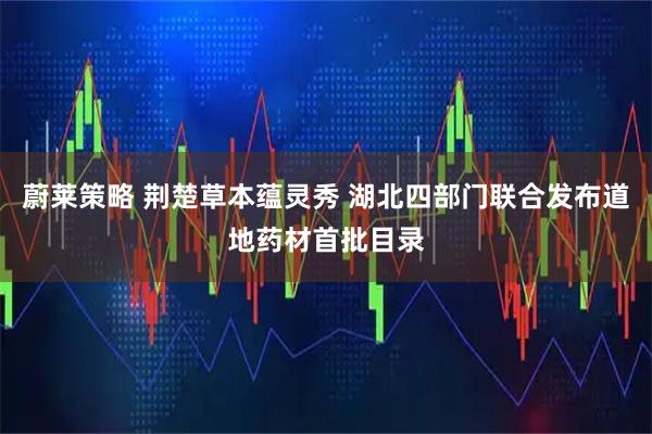 蔚莱策略 荆楚草本蕴灵秀 湖北四部门联合发布道地药材首批目录