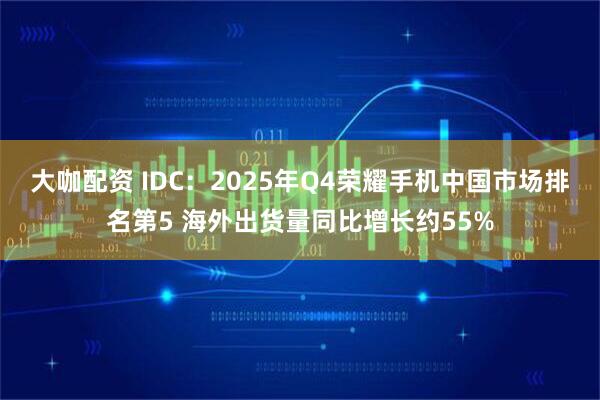 大咖配资 IDC：2025年Q4荣耀手机中国市场排名第5 海外出货量同比增长约55%